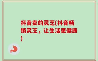 抖音卖的灵芝(抖音畅销灵芝，让生活更健康)