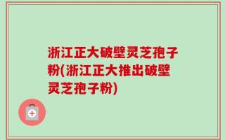 浙江正大破壁灵芝孢子粉(浙江正大推出破壁灵芝孢子粉)