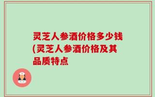 灵芝人参酒价格多少钱(灵芝人参酒价格及其品质特点