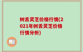 树舌灵芝价格行情(2021年树舌灵芝价格行情分析)