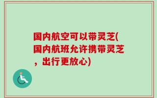 国内航空可以带灵芝(国内航班允许携带灵芝，出行更放心)