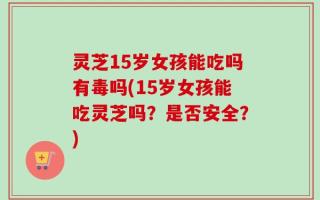 灵芝15岁女孩能吃吗有毒吗(15岁女孩能吃灵芝吗？是否安全？)
