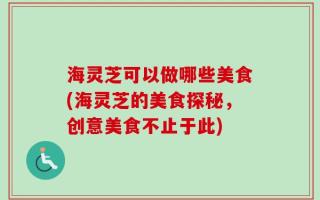 海灵芝可以做哪些美食(海灵芝的美食探秘，创意美食不止于此)