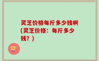 灵芝价格每斤多少钱啊(灵芝价格：每斤多少钱？)