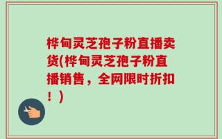 桦甸灵芝孢子粉直播卖货(桦甸灵芝孢子粉直播销售，全网限时折扣！)