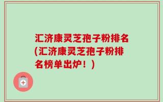 汇济康灵芝孢子粉排名(汇济康灵芝孢子粉排名榜单出炉！)