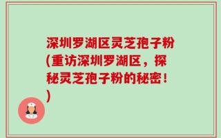 深圳罗湖区灵芝孢子粉(重访深圳罗湖区，探秘灵芝孢子粉的秘密！)