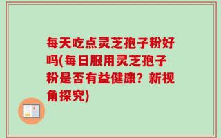 每天吃点灵芝孢子粉好吗(每日服用灵芝孢子粉是否有益健康？新视角探究)