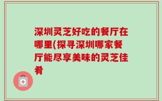 深圳灵芝好吃的餐厅在哪里(探寻深圳哪家餐厅能尽享美味的灵芝佳肴