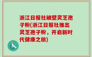 浙江日报社破壁灵芝孢子粉(浙江日报社推出灵芝孢子粉，开启新时代健康之旅)