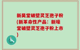 新昊堂破壁灵芝孢子粉(新革命性产品：新壕堂破壁灵芝孢子粉上市)