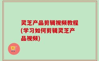 灵芝产品剪辑视频教程(学习如何剪辑灵芝产品视频)