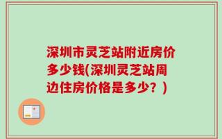 深圳市灵芝站附近房价多少钱(深圳灵芝站周边住房价格是多少？)