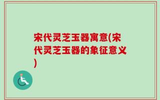 宋代灵芝玉器寓意(宋代灵芝玉器的象征意义)
