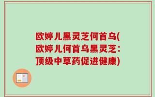 欧婷儿黑灵芝何首乌(欧婷儿何首乌黑灵芝：顶级中草药促进健康)