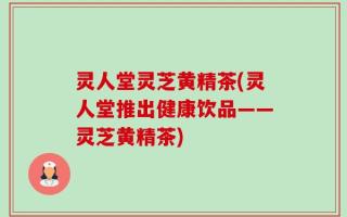 灵人堂灵芝黄精茶(灵人堂推出健康饮品——灵芝黄精茶)