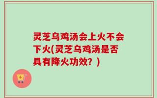 灵芝乌鸡汤会上火不会下火(灵芝乌鸡汤是否具有降火功效？)