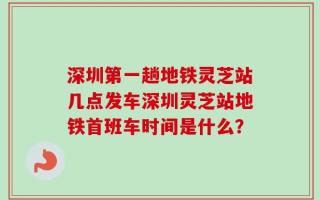 深圳第一趟地铁灵芝站几点发车深圳灵芝站地铁首班车时间是什么？