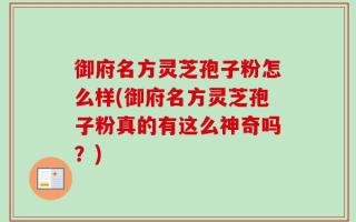 御府名方灵芝孢子粉怎么样(御府名方灵芝孢子粉真的有这么神奇吗？)