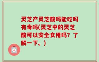 灵芝产灵芝酸吗能吃吗有毒吗(灵芝中的灵芝酸可以安全食用吗？了解一下。)