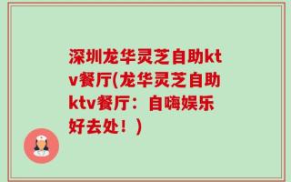 深圳龙华灵芝自助ktv餐厅(龙华灵芝自助ktv餐厅：自嗨娱乐好去处！)