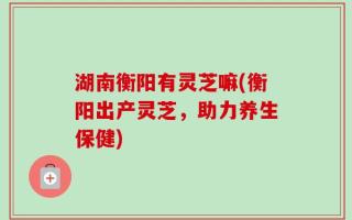 湖南衡阳有灵芝嘛(衡阳出产灵芝，助力养生保健)
