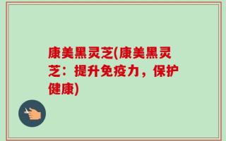 康美黑灵芝(康美黑灵芝：提升免疫力，保护健康)