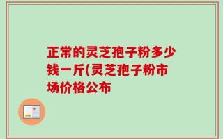 正常的灵芝孢子粉多少钱一斤(灵芝孢子粉市场价格公布
