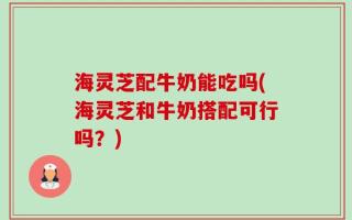 海灵芝配牛奶能吃吗(海灵芝和牛奶搭配可行吗？)