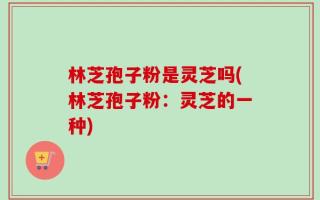 林芝孢子粉是灵芝吗(林芝孢子粉：灵芝的一种)