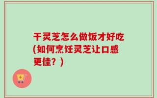 干灵芝怎么做饭才好吃(如何烹饪灵芝让口感更佳？)