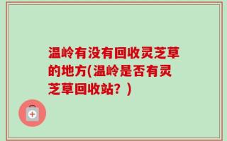 温岭有没有回收灵芝草的地方(温岭是否有灵芝草回收站？)