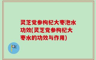 灵芝党参枸杞大枣泡水功效(灵芝党参枸杞大枣水的功效与作用)