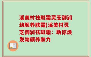 溪美村祛斑霜灵芝御润幼颜养肤霜(溪美村灵芝御润祛斑霜：助你焕发幼颜养肤力