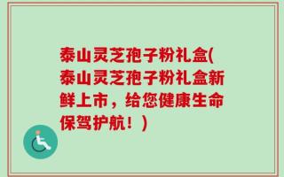 泰山灵芝孢子粉礼盒(泰山灵芝孢子粉礼盒新鲜上市，给您健康生命保驾护航！)