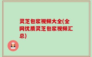 灵芝包浆视频大全(全网优质灵芝包浆视频汇总)