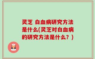 灵芝 白血病研究方法是什么(灵芝对白血病的研究方法是什么？)