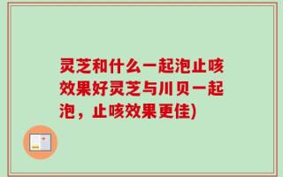 灵芝和什么一起泡止咳效果好灵芝与川贝一起泡，止咳效果更佳)