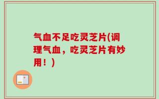 气血不足吃灵芝片(调理气血，吃灵芝片有妙用！)