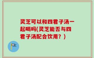 灵芝可以和四君子汤一起喝吗(灵芝能否与四君子汤配合饮用？)