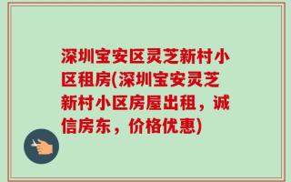 深圳宝安区灵芝新村小区租房(深圳宝安灵芝新村小区房屋出租，诚信房东，价格优惠)