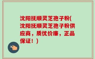 沈阳抚顺灵芝孢子粉(沈阳抚顺灵芝孢子粉供应商，质优价廉，正品保证！)