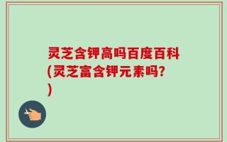 灵芝含钾高吗百度百科(灵芝富含钾元素吗？)