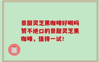景甜灵芝黑咖啡好喝吗赞不绝口的景甜灵芝黑咖啡，值得一试！
