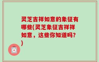 灵芝吉祥如意的象征有哪些(灵芝象征吉祥祥如意，这些你知道吗？)