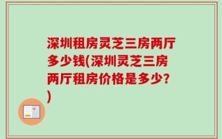 深圳租房灵芝三房两厅多少钱(深圳灵芝三房两厅租房价格是多少？)