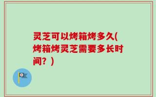 灵芝可以烤箱烤多久(烤箱烤灵芝需要多长时间？)