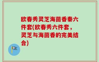 欧春秀灵芝海茴香秦六件套(欧春秀六件套，灵芝与海茴香的完美结合)
