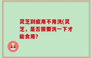 灵芝到底用不用洗(灵芝，是否需要洗一下才能食用？