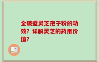 全破壁灵芝孢子粉的功效？详解灵芝的药用价值？